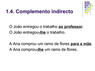1.4. Complemento indirecto

 O João entregou o trabalho ao professor.
 O João entregou-lhe o trabalho.

 A Ana comprou um ramo de flores para a mãe.
 A Ana comprou-lhe um ramo de flores.
 