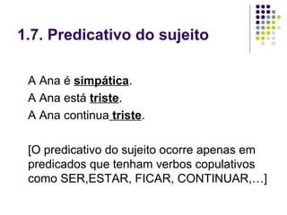 1.7. Predicativo do sujeito

 A Ana é simpática.
 A Ana está triste.
 A Ana continua triste.

 [O predicativo do sujeito ocorre apenas em
 predicados que tenham verbos copulativos
 como SER,ESTAR, FICAR, CONTINUAR,…]
 
