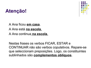 Atenção!

 A Ana ficou em casa.
 A Ana está na escola.
 A Ana continua na escola.

 Nestas frases os verbos FICAR, ESTAR e
 CONTINUAR não são verbos copulativos. Repare-se
 que seleccionam preposições. Logo, os constituintes
 sublinhados são complementos oblíquos.
 