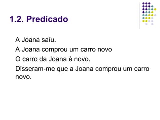 1.2. Predicado

 A Joana saíu.
 A Joana comprou um carro novo
 O carro da Joana é novo.
 Disseram-me que a Joana comprou um carro
 novo.
 