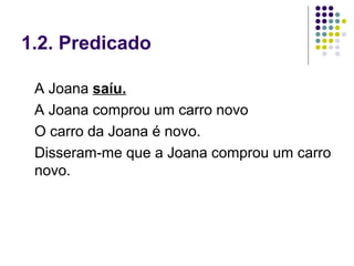 1.2. Predicado

 A Joana saíu.
 A Joana comprou um carro novo
 O carro da Joana é novo.
 Disseram-me que a Joana comprou um carro
 novo.
 
