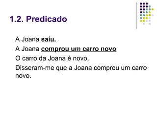 1.2. Predicado

 A Joana saíu.
 A Joana comprou um carro novo
 O carro da Joana é novo.
 Disseram-me que a Joana comprou um carro
 novo.
 