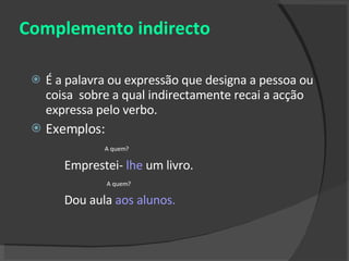 Complemento indirecto É a palavra ou expressão que designa a pessoa ou coisa  sobre a qual indirectamente recai a acção expressa pelo verbo. Exemplos: A quem? Emprestei-  lhe  um livro. A quem? Dou aula  aos alunos. 