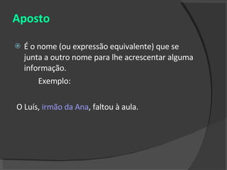 Aposto É o nome (ou expressão equivalente) que se junta a outro nome para lhe acrescentar alguma informação. Exemplo: O Luís,  irmão da Ana , faltou à aula. 