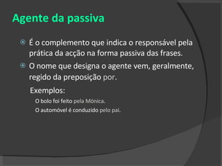 Agente da passiva É o complemento que indica o responsável pela prática da acção na forma passiva das frases.  O nome que designa o agente vem, geralmente, regido da preposição  por .   Exemplos: O bolo foi feito  pela Mónica . O automóvel é conduzido  pelo pai . 
