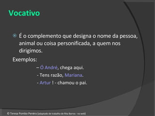 Vocativo É o complemento que designa o nome da pessoa, animal ou coisa personificada, a quem nos dirigimos. Exemplos: –  Ó André , chega aqui. - Tens razão,  Mariana . -  Artur  ! - chamou o pai. © Teresa Pombo Pereira ( adaptado de trabalho de Rita Barros - na  web ) 