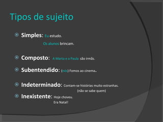 Tipos de sujeito Simples :  Eu  estudo.  Os alunos  brincam.   Composto :  A Marta e a Paula   são irmãs. Subentendido :  ( nós ) Fomos ao cinema . Indeterminado :  Contam-se histórias muito estranhas.  (não se sabe quem) Inexistente :  Hoje choveu.  Era Natal! 