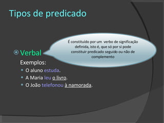 Tipos de predicado Verbal Exemplos: O aluno  estuda . A Maria  leu   o livro . O João  telefonou   à namorada .  É constituído por um  verbo de significação definida, isto é, que só por si pode constituir predicado seguido ou não de complemento 