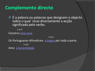 Complemento directo É a palavra ou palavras que designam o objecto sobre o qual  recai directamente a acção significada pelo verbo. O quê? Construí  uma casa .  O quê? Os Portugueses difundiram  a língua   por toda a parte. O quê? Amo  a honestidade . 