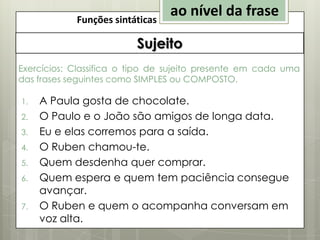Funções sintáticas

ao nível da frase

Sujeito
Exercícios: Classifica o tipo de sujeito presente em cada uma
das frases seguintes como SIMPLES ou COMPOSTO.
1.
2.
3.
4.
5.

6.
7.

A Paula gosta de chocolate.
O Paulo e o João são amigos de longa data.
Eu e elas corremos para a saída.
O Ruben chamou-te.
Quem desdenha quer comprar.
Quem espera e quem tem paciência consegue
avançar.
O Ruben e quem o acompanha conversam em
voz alta.

 