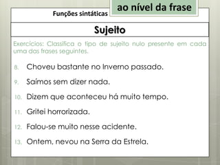 Funções sintáticas

ao nível da frase

Sujeito
Exercícios: Classifica o tipo de sujeito nulo presente em cada
uma das frases seguintes.
8.

Choveu bastante no Inverno passado.

9.

Saímos sem dizer nada.

10.

Dizem que aconteceu há muito tempo.

11.

Gritei horrorizada.

12.

Falou-se muito nesse acidente.

13.

Ontem, nevou na Serra da Estrela.

 