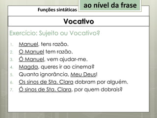 Funções sintáticas

ao nível da frase

Vocativo
Exercício: Sujeito ou Vocativo?
1.
2.
3.
4.
5.

6.
7.

Manuel, tens razão.
O Manuel tem razão.
Ó Manuel, vem ajudar-me.
Magda, queres ir ao cinema?
Quanta ignorância, Meu Deus!
Os sinos de Sta. Clara dobram por alguém.
Ó sinos de Sta. Clara, por quem dobrais?

 