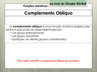 Funções sintáticas

ao nível do Grupo Verbal

Complemento Oblíquo
O complemento oblíquo é uma função sintática exigida pelo
verbo e que pode ser desempenhada por:
• um grupo preposicional;
• um grupo adverbial;
• qualquer um destes grupos coordenados.

Não se pode substituir o complemento oblíquo por pronomes.

 