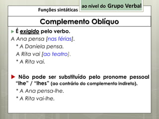 Funções sintáticas

ao nível do Grupo Verbal

Complemento Oblíquo
É exigido pelo verbo.
A Ana pensa [nas férias].
* A Daniela pensa.
A Rita vai [ao teatro].
* A Rita vai.


 Não pode ser substituído pelo pronome pessoal
“lhe” / “lhes” (ao contrário do complemento indireto).
* A Ana pensa-lhe.
* A Rita vai-lhe.

 