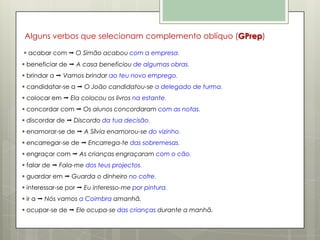 Alguns verbos que selecionam complemento oblíquo (GPrep)
 acabar com  O Simão acabou com a empresa.
 beneficiar de  A casa beneficiou de algumas obras.
 brindar a  Vamos brindar ao teu novo emprego.
 candidatar-se a  O João candidatou-se a delegado de turma.
 colocar em  Ela colocou os livros na estante.
 concordar com  Os alunos concordaram com as notas.
 discordar de  Discordo da tua decisão.
 enamorar-se de  A Sílvia enamorou-se do vizinho.
 encarregar-se de  Encarrega-te das sobremesas.
 engraçar com  As crianças engraçaram com o cão.
 falar de  Fala-me dos teus projectos.
 guardar em  Guarda o dinheiro no cofre.
 interessar-se por  Eu interesso-me por pintura.
 ir a  Nós vamos a Coimbra amanhã.
 ocupar-se de  Ele ocupa-se das crianças durante a manhã.

 