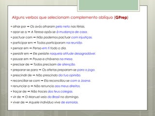 Alguns verbos que selecionam complemento oblíquo (GPrep)
 olhar por  Os avós olharam pelo neto nas férias.
 opor-se a  A Teresa opôs-se à mudança de casa.
 pactuar com  Não podemos pactuar com injustiças.
 participar em  Todos participaram na reunião.
 pensar em  Penso em ti todo o dia.
 persistir em  Ele persiste naquela atitude desagradável.
 pousar em  Pousa a chávena na mesa.
 precisar de  Todos precisam de atenção.
 preparar-se para  Os atletas preparam-se para o jogo.
 prescindir de  Não prescindo da tua opinião.
 reconciliar-se com  Ela reconciliou-se com a Joana.
 renunciar a  Não renuncio aos meus direitos.
 troçar de  Não troces dos teus colegas.

 vir de  O Manuel veio do Brasil no domingo.
 viver de  Aquele indivíduo vive de esmolas.

 