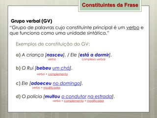 Constituintes da Frase
Grupo verbal (GV)
“Grupo de palavras cujo constituinte principal é um verbo e
que funciona como uma unidade sintática.”
Exemplos de constituição do GV:
a) A criança [nasceu]. / Ele [está a dormir].
verbo

complexo verbal

b) O Rui [bebeu um chá].
verbo + complemento

c) Ele [adoeceu no domingo].
verbo + modificador

d) O polícia [multou o condutor na estrada].
verbo + complemento + modificador

 