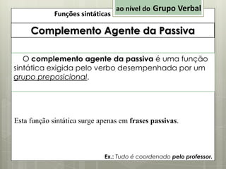 Funções sintáticas

ao nível do Grupo Verbal

Complemento Agente da Passiva
O complemento agente da passiva é uma função
sintática exigida pelo verbo desempenhada por um
grupo preposicional.

Esta função sintática surge apenas em frases passivas.

Ex.: Tudo é coordenado pelo professor.

 