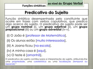 Funções sintáticas

ao nível do Grupo Verbal

Predicativo do Sujeito
Função sintática desempenhada pelo constituinte que
ocorre em frases com verbos copulativos, que predica
algo acerca do sujeito. O predicativo do sujeito pode ser
um grupo nominal (i), um grupo adjetival (ii), um grupo
preposicional (iii) ou um grupo adverbial (iv-v).

(i) O João é [professor de Matemática].
(ii) Os alunos estão [muito interessados].
(iii) A Joana ficou [na escola].
(iv) A minha casa é [aqui].
(v) O teste é [amanhã].
O predicativo do sujeito contribui para a interpretação do sujeito, atribuindo-lhe
uma propriedade, uma caraterística ou uma localização (temporal ou
espacial).”

 
