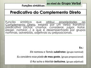 Funções sintáticas

ao nível do Grupo Verbal

Predicativo do Complemento Direto
Função
sintática
que
atribui
propriedades
ao
Complemento Direto, exigida por um verbo transitivopredicativo (achar, chamar, considerar, julgar, tratar,
eleger, nomear…) e que é desempenhada por grupos
nominais, adverbiais, adjetivais ou preposicionais.

Ex.:
Ele nomeou o Tomás subdiretor. (grupo nominal)
Eu considero essa piada de mau gosto. (grupo preposicional)
O Rui acha a Matilde belíssima. (grupo adjetival)

 