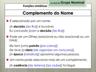 ao nível do

Funções sintáticas

Grupo Nominal

Complemento do Nome
 É selecionado por um nome:
[A decisão [do Rui]] é louvável.
Eu concordo [com a decisão [do Rui]].

 Pode ser um GPrep (oracional ou não oracional) ou um
GAdj:
Ele tem [uma paixão [por carros]].
Ele teve [a ideia [de organizar um concurso]].
[A época [natalícia]] aproxima algumas pessoas.
 Um nome pode selecionar mais de um complemento:
[A cedência [do terreno] [ao clube]] foi ilegal.

 
