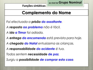 ao nível do

Funções sintáticas

Grupo Nominal

Complemento do Nome
Foi efectuada a prisão do assaltante.
A resposta ao problema não é fácil.

A ida a Timor foi adiada.
A entrega da encomenda está prevista para hoje.
A chegada do Natal entusiasma as crianças.

A responsabilidade do acidente é tua.
Todos sentem necessidade de paz.
Surgiu a possibilidade de comprar esta casa.

 