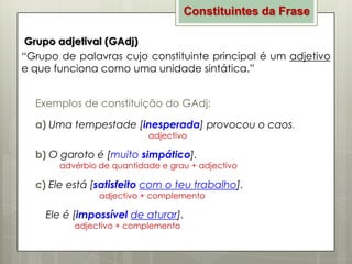 Constituintes da Frase
Grupo adjetival (GAdj)
“Grupo de palavras cujo constituinte principal é um adjetivo
e que funciona como uma unidade sintática.”
Exemplos de constituição do GAdj:

a) Uma tempestade [inesperada] provocou o caos.
adjectivo

b) O garoto é [muito simpático].

advérbio de quantidade e grau + adjectivo

c) Ele está [satisfeito com o teu trabalho].
adjectivo + complemento

Ele é [impossível de aturar].
adjectivo + complemento

 