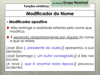 ao nível do

Funções sintáticas

Grupo Nominal

Modificador do Nome
▪ Modificador apositivo
 Não restringe a realidade referida pelo nome que
modifica.

 É separado obrigatoriamente por vírgulas do nome
a que se refere.
[José Silva [, presidente do clube,]] apresentou a sua
demissão.
[José Saramago [, um autor consagrado,]] é lido nas
escolas.
[A neve [, que é anormal nesta época,]] provocou
acidentes.

 