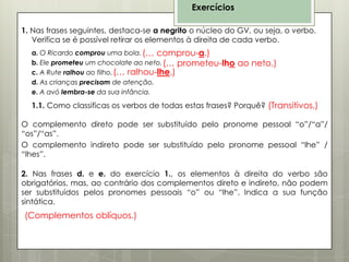 Exercícios
1. Nas frases seguintes, destaca-se a negrito o núcleo do GV, ou seja, o verbo.
Verifica se é possível retirar os elementos à direita de cada verbo.
a. O Ricardo comprou uma bola. (… comprou-a.)
b. Ele prometeu um chocolate ao neto. (… prometeu-lho
c. A Rute ralhou ao filho. (… ralhou-lhe.)
d. As crianças precisam de atenção.
e. A avó lembra-se da sua infância.

ao neto.)

1.1. Como classificas os verbos de todas estas frases? Porquê? (Transitivos.)

O complemento direto pode ser substituído pelo pronome pessoal “o”/“a”/
“os”/“as”.
O complemento indireto pode ser substituído pelo pronome pessoal “lhe” /
“lhes”.
2. Nas frases d. e e. do exercício 1., os elementos à direita do verbo são
obrigatórios, mas, ao contrário dos complementos direto e indireto, não podem
ser substituídos pelos pronomes pessoais “o” ou “lhe”. Indica a sua função
sintática.

(Complementos oblíquos.)

 