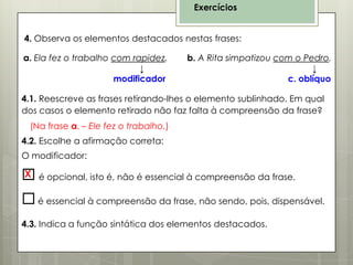 Exercícios
4. Observa os elementos destacados nestas frases:
a. Ela fez o trabalho com rapidez.
↓
modificador

b. A Rita simpatizou com o Pedro.
↓
c. oblíquo

4.1. Reescreve as frases retirando-lhes o elemento sublinhado. Em qual
dos casos o elemento retirado não faz falta à compreensão da frase?
(Na frase a. – Ele fez o trabalho.)
4.2. Escolhe a afirmação correta:
O modificador:

X
 é opcional, isto é, não é essencial à compreensão da frase.

 é essencial à compreensão da frase, não sendo, pois, dispensável.
4.3. Indica a função sintática dos elementos destacados.

 