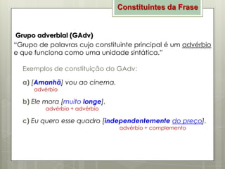 Constituintes da Frase

Grupo adverbial (GAdv)
“Grupo de palavras cujo constituinte principal é um advérbio
e que funciona como uma unidade sintática.”
Exemplos de constituição do GAdv:
a) [Amanhã] vou ao cinema.
advérbio

b) Ele mora [muito longe].
advérbio + advérbio

c) Eu quero esse quadro [independentemente do preço].
advérbio + complemento

 