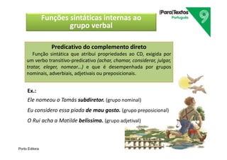 Porto Editora
Predicativo do complemento direto
Função sintática que atribui propriedades ao CD, exigida por
um verbo transitivo-predicativo (achar, chamar, considerar, julgar,
tratar, eleger, nomear…) e que é desempenhada por grupos
nominais, adverbiais, adjetivais ou preposicionais.
Funções sintáticas internas ao
grupo verbal
Ex.:
Ele nomeou o Tomás subdiretor. (grupo nominal)
Eu considero essa piada de mau gosto. (grupo preposicional)
O Rui acha a Matilde belíssima. (grupo adjetival)
 