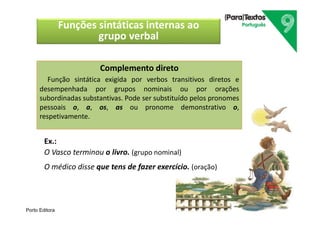 Porto Editora
Complemento direto
Função sintática exigida por verbos transitivos diretos e
desempenhada por grupos nominais ou por orações
subordinadas substantivas. Pode ser substituído pelos pronomes
pessoais o, a, os, as ou pronome demonstrativo o,
respetivamente.
Ex.:
O Vasco terminou o livro. (grupo nominal)
O médico disse que tens de fazer exercício. (oração)
Funções sintáticas internas ao
grupo verbal
 