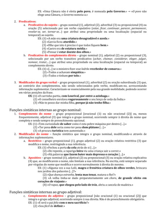 EX: «Uma Câmara não é eleita pelo povo, é nomeada pelo Governo.» → «O povo não
elege uma Câmara, o Governo nomeia-a.»
2. Predicativos:
a. Predicativo do sujeito – grupo nominal (1), adjetival (2), adverbial (3) ou proposicional (4) ou
oração (5) selecionado por um verbo copulativo (estar, ficar, continuar, parecer, permanecer,
revelar-se, ser, tornar-se…) que atribui uma propriedade ou uma localização (espacial ou
temporal) ao sujeito.
EX: (1) «A mãe era uma criatura desagradável e azeda.»
(2) «Garcia ficou aturdido.»
(3) «Olhe que isto é preciso é que todos fiquem bem.»
(4) «Caeiro era de estatura média.»
(5) «Pensar é estar doente dos olhos.»
b. Predicativo do complemento direto – grupo nominal (1), adjetival (2) ou preposicional (3),
selecionado por um verbo transitivo predicativo (achar, chamar, considerar, eleger, julgar,
nomear, tratar,…) que atribui uma propriedade ou uma localização (espacial ou temporal) ao
complemento direto.
EX: (1) «[…] se o ministro fizer esse ladrão recebedor de comarca.»
(2) «Todos a achavam simpática.»
(3) «Todos o tinham por tolo.»
3. Modificador do grupo verbal – grupo preposicional (1), adverbial (2) ou oração subordinada (3) que,
ao contrário dos complementos, não sendo selecionados pelo verbo, modificam-no, acrescentando
informação suplementar. Caracterizam-se essencialmente pela sua grande mobilidade, podendo ocorrer
em várias posições da frase.
EX: (1) «O carrinho partiu, com Lourival, por entre a azinhaga.»
(2) «O conselheiro enrolava vagarosamente o seu lenço de seda da Índia.»
(3) «Não te posso dar minha filha, porque já não tenho filha.»
Funções sintáticas internas ao grupo nominal:
1. Complemento do nome – grupo preposicional [oracional (1) ou não oracional (2)] ou, menos
frequentemente, adjetival (3) que integra o grupo nominal, ocorrendo sempre à direita do nome que
completa e sendo sempre de preenchimento opcional.
EX: (1) «Tem curiosidade de saber como é esta pobre máquina por dentro […].»
(2) «Ter pena dele seria como ter pena dum plátano […].»
(3) «A procura turística tem aumentado.»
2. Modificador do nome – função sintática que integra o grupo nominal, modificando-o através de
informações suplementares.
a. Restritivo – grupo preposicional (1), grupo adjetival (2) ou oração relativa restritiva (3) que
modifica o nome, restringindo a sua referência.
EX: (1) «Fechou a porta da cela atrás de si […].»
(2) «De repente, a rapariga loira viu uma criança sair a correr.»
(3) «Há palavras que fazem bater mais depressa o coração […].»
b. Apositivo – grupo nominal (1), adjetival (2) ou preposicional (3) ou oração relativa explicativa
(4) que, ao modificarem o nome, não limitam a sua referência. Na escrita, está sempre separado
por vírgulas do nome que modifica e ocorre normalmente à direita do mesmo.
EX: (1) «Alguma vez a sua Loló, magra e frenética criatura de olhos verdes, brincara
nos jardins dos palacetes […]?»
(2) «Que doença estranha, lenta mas tenaz, matava o Rei?»
(3) «A velha tinha-se dado preparatoriamente um choro, de grande efeito em
corações de viajante.»
(4) «O rapaz, que chegou pelo lado de trás, abriu a cancela de madeira.»
Funções sintáticas internas ao grupo adjetival:
c. Complemento do adjetivo – grupo preposicional [não oracional (1) ou oracional (2)] que
integra o grupo adjetival, ocorrendo sempre à sua direita. Não é de preenchimento obrigatório.
EX: (1) «E será o pai feliz com o meu sacrifício?»
(2) «Sou fácil de definir.»
 