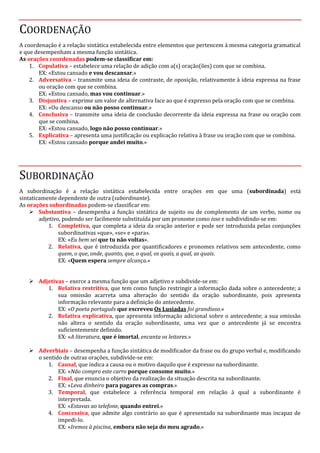 COORDENAÇÃO
A coordenação é a relação sintática estabelecida entre elementos que pertencem à mesma categoria gramatical
e que desempenham a mesma função sintática.
As orações coordenadas podem-se classificar em:
1. Copulativa – estabelece uma relação de adição com a(s) oração(ões) com que se combina.
EX: «Estou cansado e vou descansar.»
2. Adversativa – transmite uma ideia de contraste, de oposição, relativamente à ideia expressa na frase
ou oração com que se combina.
EX: «Estou cansado, mas vou continuar.»
3. Disjuntiva – exprime um valor de alternativa face ao que é expresso pela oração com que se combina.
EX: «Ou descanso ou não posso continuar.»
4. Conclusiva – transmite uma ideia de conclusão decorrente da ideia expressa na frase ou oração com
que se combina.
EX: «Estou cansado, logo não posso continuar.»
5. Explicativa – apresenta uma justificação ou explicação relativa à frase ou oração com que se combina.
EX: «Estou cansado porque andei muito.»
SUBORDINAÇÃO
A subordinação é a relação sintática estabelecida entre orações em que uma (subordinada) está
sintaticamente dependente de outra (subordinante).
As orações subordinadas podem-se classificar em:
 Substantiva – desempenha a função sintática de sujeito ou de complemento de um verbo, nome ou
adjetivo, podendo ser facilmente substituída por um pronome como isso e subdividindo-se em:
1. Completiva, que completa a ideia da oração anterior e pode ser introduzida pelas conjunções
subordinativas «que», «se» e «para».
EX: «Eu bem sei que tu não voltas».
2. Relativa, que é introduzida por quantificadores e pronomes relativos sem antecedente, como
quem, o que, onde, quanto, que, o qual, os quais, a qual, as quais.
EX: «Quem espera sempre alcança.»
 Adjetivas – exerce a mesma função que um adjetivo e subdivide-se em:
1. Relativa restritiva, que tem como função restringir a informação dada sobre o antecedente; a
sua omissão acarreta uma alteração do sentido da oração subordinante, pois apresenta
informação relevante para a definição do antecedente.
EX: «O poeta português que escreveu Os Lusíadas foi grandioso.»
2. Relativa explicativa, que apresenta informação adicional sobre o antecedente; a sua omissão
não altera o sentido da oração subordinante, uma vez que o antecedente já se encontra
suficientemente definido.
EX: «A literatura, que é imortal, encanta os leitores.»
 Adverbiais – desempenha a função sintática de modificador da frase ou do grupo verbal e, modificando
o sentido de outras orações, subdivide-se em:
1. Causal, que indica a causa ou o motivo daquilo que é expresso na subordinante.
EX: «Não compro este carro porque consome muito.»
2. Final, que enuncia o objetivo da realização da situação descrita na subordinante.
EX: «Leva dinheiro para pagares as compras.»
3. Temporal, que estabelece a referência temporal em relação à qual a subordinante é
interpretada.
EX: «Estavas ao telefone, quando entrei.»
4. Concessiva, que admite algo contrário ao que é apresentado na subordinante mas incapaz de
impedi-lo.
EX: «Iremos à piscina, embora não seja do meu agrado.»
 