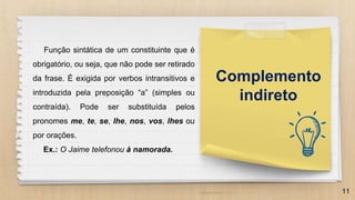 11
Complemento
indireto
Função sintática de um constituinte que é
obrigatório, ou seja, que não pode ser retirado
da frase. É exigida por verbos intransitivos e
introduzida pela preposição “a” (simples ou
contraída). Pode ser substituída pelos
pronomes me, te, se, lhe, nos, vos, lhes ou
por orações.
Ex.: O Jaime telefonou à namorada.
 