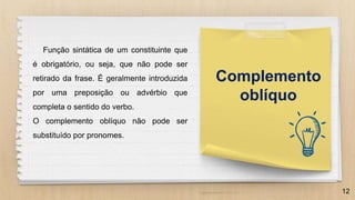 12
Complemento
oblíquo
Função sintática de um constituinte que
é obrigatório, ou seja, que não pode ser
retirado da frase. É geralmente introduzida
por uma preposição ou advérbio que
completa o sentido do verbo.
O complemento oblíquo não pode ser
substituído por pronomes.
 