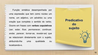16
Predicativo
do
sujeito
Função sintática desempenhada por
uma expressão que tem como núcleo um
nome, um adjetivo, um advérbio ou uma
oração que completa o sentido do verbo.
Ocorre em frases com verbos copulativos
(ser, estar, ficar, permanecer, continuar,
andar, parecer, tornar-se, revelar-se) que
se relacionam diretamente com o sujeito,
atribuindo-lhe uma qualidade ou
localizando-o.
 