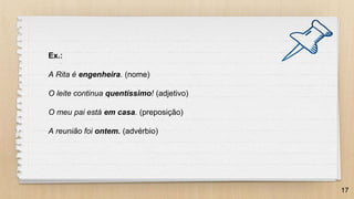 17
Ex.:
A Rita é engenheira. (nome)
O leite continua quentíssimo! (adjetivo)
O meu pai está em casa. (preposição)
A reunião foi ontem. (advérbio)
 