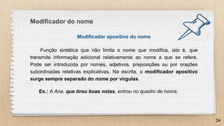 Modificador apositivo do nome
Função sintática que não limita o nome que modifica, isto é, que
transmite informação adicional relativamente ao nome a que se refere.
Pode ser introduzida por nomes, adjetivos, preposições ou por orações
subordinadas relativas explicativas. Na escrita, o modificador apositivo
surge sempre separado do nome por vírgulas.
Ex.: A Ana, que tirou boas notas, entrou no quadro de honra.
24
Modificador do nome
 