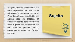 4
Função sintática constituída por
uma expressão que tem como
núcleo um nome ou um pronome.
Pode também ser constituída por
alguns tipos de orações. O
sujeito concorda com o verbo da
frase e pode ser substituído por
um pronome pessoal tónico,
como, por exemplo, eu, tu, ele,
ela, etc.
Sujeito
 