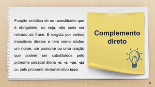 9
Complemento
direto
Função sintática de um constituinte que
é obrigatório, ou seja, não pode ser
retirado da frase. É exigida por verbos
transitivos diretos e tem como núcleo
um nome, um pronome ou uma oração
que podem ser substituídos pelo
pronome pessoal átono -o, -a, -os, -as
ou pelo pronome demonstrativo isso.
 