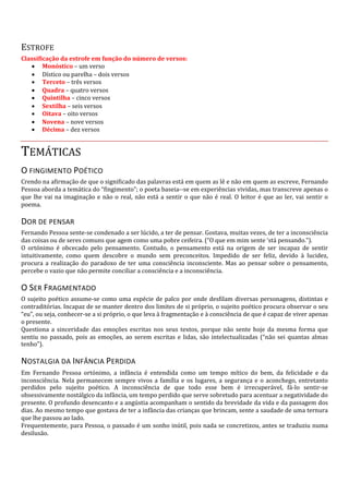 ESTROFE
Classificação da estrofe em função do número de versos:
• Monóstico – um verso
• Dístico ou parelha – dois versos
• Terceto – três versos
• Quadra – quatro versos
• Quintilha – cinco versos
• Sextilha – seis versos
• Oitava – oito versos
• Novena – nove versos
• Décima – dez versos
TEMÁTICAS
O FINGIMENTO POÉTICO
Crendo na afirmação de que o significado das palavras está em quem as lê e não em quem as escreve, Fernando
Pessoa aborda a temática do “fingimento”; o poeta baseia--se em experiências vividas, mas transcreve apenas o
que lhe vai na imaginação e não o real, não está a sentir o que não é real. O leitor é que ao ler, vai sentir o
poema.
DOR DE PENSAR
Fernando Pessoa sente-se condenado a ser lúcido, a ter de pensar. Gostava, muitas vezes, de ter a inconsciência
das coisas ou de seres comuns que agem como uma pobre ceifeira. (“O que em mim sente ‘stá pensando.”).
O ortónimo é obcecado pelo pensamento. Contudo, o pensamento está na origem de ser incapaz de sentir
intuitivamente, como quem descobre o mundo sem preconceitos. Impedido de ser feliz, devido à lucidez,
procura a realização do paradoxo de ter uma consciência inconsciente. Mas ao pensar sobre o pensamento,
percebe o vazio que não permite conciliar a consciência e a inconsciência.
O SER FRAGMENTADO
O sujeito poético assume-se como uma espécie de palco por onde desfilam diversas personagens, distintas e
contraditórias. Incapaz de se manter dentro dos limites de si próprio, o sujeito poético procura observar o seu
“eu”, ou seja, conhecer-se a si próprio, o que leva à fragmentação e à consciência de que é capaz de viver apenas
o presente.
Questiona a sinceridade das emoções escritas nos seus textos, porque não sente hoje da mesma forma que
sentiu no passado, pois as emoções, ao serem escritas e lidas, são intelectualizadas (“não sei quantas almas
tenho”).
NOSTALGIA DA INFÂNCIA PERDIDA
Em Fernando Pessoa ortónimo, a infância é entendida como um tempo mítico do bem, da felicidade e da
inconsciência. Nela permanecem sempre vivos a família e os lugares, a segurança e o aconchego, entretanto
perdidos pelo sujeito poético. A inconsciência de que todo esse bem é irrecuperável, fá-lo sentir-se
obsessivamente nostálgico da infância, um tempo perdido que serve sobretudo para acentuar a negatividade do
presente. O profundo desencanto e a angústia acompanham o sentido da brevidade da vida e da passagem dos
dias. Ao mesmo tempo que gostava de ter a infância das crianças que brincam, sente a saudade de uma ternura
que lhe passou ao lado.
Frequentemente, para Pessoa, o passado é um sonho inútil, pois nada se concretizou, antes se traduziu numa
desilusão.
 
