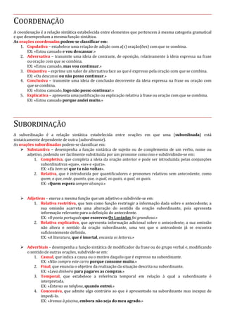 COORDENAÇÃO
A coordenação é a relação sintática estabelecida entre elementos que pertencem à mesma categoria gramatical
e que desempenham a mesma função sintática.
As orações coordenadas podem-se classificar em:
1. Copulativa – estabelece uma relação de adição com a(s) oração(ões) com que se combina.
EX: «Estou cansado e vou descansar.»
2. Adversativa – transmite uma ideia de contraste, de oposição, relativamente à ideia expressa na frase
ou oração com que se combina.
EX: «Estou cansado, mas vou continuar.»
3. Disjuntiva – exprime um valor de alternativa face ao que é expresso pela oração com que se combina.
EX: «Ou descanso ou não posso continuar.»
4. Conclusiva – transmite uma ideia de conclusão decorrente da ideia expressa na frase ou oração com
que se combina.
EX: «Estou cansado, logo não posso continuar.»
5. Explicativa – apresenta uma justificação ou explicação relativa à frase ou oração com que se combina.
EX: «Estou cansado porque andei muito.»
SUBORDINAÇÃO
A subordinação é a relação sintática estabelecida entre orações em que uma (subordinada) está
sintaticamente dependente de outra (subordinante).
As orações subordinadas podem-se classificar em:
Ø Substantiva – desempenha a função sintática de sujeito ou de complemento de um verbo, nome ou
adjetivo, podendo ser facilmente substituída por um pronome como isso e subdividindo-se em:
1. Completiva, que completa a ideia da oração anterior e pode ser introduzida pelas conjunções
subordinativas «que», «se» e «para».
EX: «Eu bem sei que tu não voltas».
2. Relativa, que é introduzida por quantificadores e pronomes relativos sem antecedente, como
quem, o que, onde, quanto, que, o qual, os quais, a qual, as quais.
EX: «Quem espera sempre alcança.»
Ø Adjetivas – exerce a mesma função que um adjetivo e subdivide-se em:
1. Relativa restritiva, que tem como função restringir a informação dada sobre o antecedente; a
sua omissão acarreta uma alteração do sentido da oração subordinante, pois apresenta
informação relevante para a definição do antecedente.
EX: «O poeta português que escreveu Os Lusíadas foi grandioso.»
2. Relativa explicativa, que apresenta informação adicional sobre o antecedente; a sua omissão
não altera o sentido da oração subordinante, uma vez que o antecedente já se encontra
suficientemente definido.
EX: «A literatura, que é imortal, encanta os leitores.»
Ø Adverbiais – desempenha a função sintática de modificador da frase ou do grupo verbal e, modificando
o sentido de outras orações, subdivide-se em:
1. Causal, que indica a causa ou o motivo daquilo que é expresso na subordinante.
EX: «Não compro este carro porque consome muito.»
2. Final, que enuncia o objetivo da realização da situação descrita na subordinante.
EX: «Leva dinheiro para pagares as compras.»
3. Temporal, que estabelece a referência temporal em relação à qual a subordinante é
interpretada.
EX: «Estavas ao telefone, quando entrei.»
4. Concessiva, que admite algo contrário ao que é apresentado na subordinante mas incapaz de
impedi-lo.
EX: «Iremos à piscina, embora não seja do meu agrado.»
 