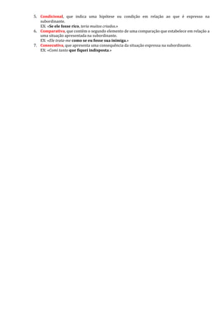 5. Condicional, que indica uma hipótese ou condição em relação ao que é expresso na
subordinante.
EX: «Se ele fosse rico, teria muitos criados.»
6. Comparativa, que contém o segundo elemento de uma comparação que estabelece em relação a
uma situação apresentada na subordinante.
EX: «Ele trata-me como se eu fosse sua inimiga.»
7. Consecutiva, que apresenta uma consequência da situação expressa na subordinante.
EX: «Comi tanto que fiquei indisposta.»
 