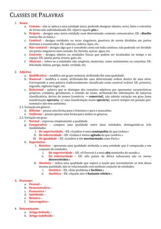 CLASSES DE PALAVRAS
1. Nome:
a. Comum – não se aplica a uma entidade única, podendo designar objetos, seres, fatos e conceitos
de forma não individualizada. EX: «Quero aquele pão.»
b. Próprio – designa uma única entidade num determinado contexto comunicativo. EX: «Basílio
tomou-lhe as mãos.»
c. Contável – designa entidades ou seres singulares, passíveis de serem divididos em partes
distintas e enumerados. EX: caderno, cadeira, lápis, etc.
d. Não-contável – designa algo que é concebido como um todo contínuo, não podendo ser dividido
em partes singulares nem contado. Ex: farinha, açúcar, água, etc.
e. Concreto – designa objetos ou entidades físicas que podem ser localizadas no tempo e no
espaço. EX: janela, porta, árvore, gato, etc.
f. Abstrato – refere-se a entidades não tangíveis, imateriais, como sentimentos ou conceitos. EX:
felicidade, beleza, perigo, medo, verdade, etc.
2. Adjetivo:
a. Qualificativo – modifica um grupo nominal, atribuindo-lhe uma qualidade.
b. Numeral – modifica o nome, atribuindo-lhe uma determinada ordem dentro de uma série.
Corresponde a uma palavra tradicionalmente classificada como numeral ordinal. EX: primeiro,
segundo, vigésimo lugar, etc.
c. Relacional – palavra que se distingue dos restantes adjetivos por apresentar características
próprias: completa, geralmente, o sentido do nome, atribuindo-lhe informações de natureza
classificatória, deriva de nomes [comércio → comercial], não admite variação em grau [uma
manifestação operária →/ uma manifestação muito operária], ocorre sempre em posição pós-
nominal e não tem antónimo.
2.1. Variação em género:
d. Biforme – possui uma forma para o feminino e para o masculino.
e. Uniforme – possui apenas uma forma para ambos os géneros.
2.2. Variação em grau:
f. Normal – expressa simplesmente a qualidade.
g. Comparativo – compara uma qualidade entre duas entidades, distinguindo-se três
modalidades:
I. De superioridade – EX: «Londres é mais cosmopolita do que Lisboa.»
II. De inferioridade – EX: «Lisboa é menos agitada do que Londres.»
III. De igualdade – EX: «Londres é tão movimentada como Paris.»
h. Superlativo:
I. Relativo – apresenta uma qualidade atribuída a uma entidade que é comparada a um
conjunto de entidades.
i. De superioridade – EX: «O Everest é a mais alta montanha do mundo.»
ii. De inferioridade – EX: «Os países da África subsariana são os menos
desenvolvidos.»
II. Absoluto – indica uma qualidade que supera a noção que normalmente se tem dessa
mesma qualidade, não se relacionando com nenhum conjunto de entidades.
i. Sintético – EX: «Este problema é facílimo.»
ii. Analítico – EX: «Aquele ator é bastante célebre.»
3. Pronome:
a. Pessoal –
b. Demonstrativo –
c. Possessivo –
d. Indefinido –
e. Relativo –
f. Interrogativo –
4. Determinante:
a. Artigo definido –
b. Artigo indefinido –
 