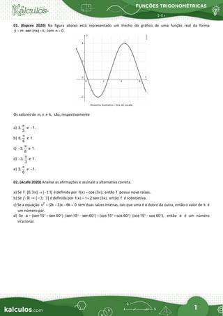 FUNÇÕES TRIGONOMÉTRICAS
1
01. (Espcex 2020) Na figura abaixo está representado um trecho do gráfico de uma função real da forma
y m sen (nx) k,
=
⋅ + com n 0.
>
Os valores de m, n e k, são, respectivamente
a) 3,
3
π
e 1.
−
b) 6,
6
π
e 1.
c) 3,
6
π
− e 1.
d) 3,
3
π
− e 1.
e) 3,
6
π
e 1.
−
02. (Acafe 2020) Analise as afirmações e assinale a alternativa correta.
a) Se f : [0, 3 ] [ 1,1]
π → − é definida por f(x) cos (3x),
= então f possui nove raízes.
b) Se 𝑓𝑓: ℝ → [−3,  3] é definida por f(x) 1 2 sen (3x),
= + então f é sobrejetiva.
c) Se a equação 2
x (2k 3)x 6k 0
+ − − =
tem duas raízes inteiras, tais que uma é o dobro da outra, então o valor de k é
um número par.
d) Se a (sen 15 sen 60 ) (sen 15 sen 60 ) (cos 15 cos 60 ) (cos 15 cos 60 ),
= ° + ° ⋅ ° − ° + ° + ° ⋅ ° − ° então a é um número
irracional.
 