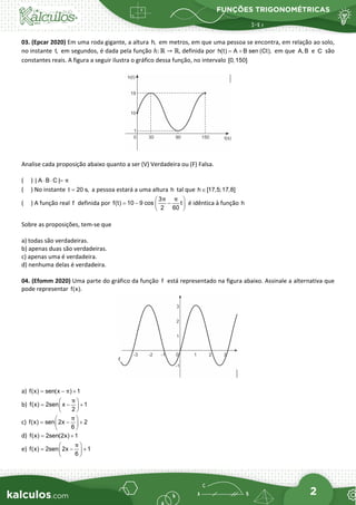 FUNÇÕES TRIGONOMÉTRICAS
2
03. (Epcar 2020) Em uma roda gigante, a altura h, em metros, em que uma pessoa se encontra, em relação ao solo,
no instante t, em segundos, é dada pela função ℎ: ℝ → ℝ, definida por h(t) A B sen (Ct),
= + em que A, B e C são
constantes reais. A figura a seguir ilustra o gráfico dessa função, no intervalo [0,150]
Analise cada proposição abaixo quanto a ser (V) Verdadeira ou (F) Falsa.
( ) | A B C | π
⋅ ⋅ =
( ) No instante t 20 s,
= a pessoa estará a uma altura h tal que h [17,5;17,8]
∈
( ) A função real f definida por
3
f(t) 10 9 cos t
2 60
π π
 
=
− −
 
 
é idêntica à função h
Sobre as proposições, tem-se que
a) todas são verdadeiras.
b) apenas duas são verdadeiras.
c) apenas uma é verdadeira.
d) nenhuma delas é verdadeira.
04. (Efomm 2020) Uma parte do gráfico da função f está representado na figura abaixo. Assinale a alternativa que
pode representar f(x).
a) f(x) sen(x ) 1
π
= − +
b) f(x) 2sen x 1
2
π
 
= − +
 
 
c) f(x) sen 2x 2
6
π
 
= − +
 
 
d) f(x) 2sen(2x) 1
= +
e) f(x) 2sen 2x 1
6
π
 
= − +
 
 
 