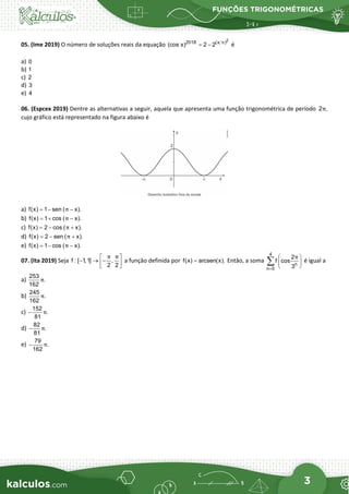 FUNÇÕES TRIGONOMÉTRICAS
3
05. (Ime 2019) O número de soluções reais da equação
2
2018 (x )
(cos x) 2 2 π
= − é
a) 0
b) 1
c) 2
d) 3
e) 4
06. (Espcex 2019) Dentre as alternativas a seguir, aquela que apresenta uma função trigonométrica de período 2 ,
π
cujo gráfico está representado na figura abaixo é
a) f(x) 1 sen ( x).
π
=
− −
b) f(x) 1 cos ( x).
π
=
+ −
c) f(x) 2 cos ( x).
π
=
− +
d) f(x) 2 sen ( x).
π
=
− +
e) f(x) 1 cos ( x).
π
=
− −
07. (Ita 2019) Seja f : [ 1,1] ,
2 2
π π
 
− → −
 
 
a funçăo definida por f(x) arcsen(x).
= Entăo, a soma
4
n
n 0
2
f cos
3
π
=
 
 
 
∑ é igual a
a)
253
.
162
π
b)
245
.
162
π
c)
152
.
81
π
−
d)
82
.
81
π
−
e)
79
.
162
π
−
 