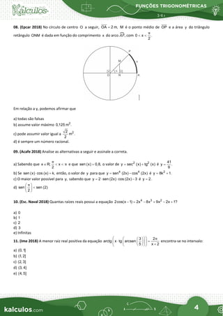 FUNÇÕES TRIGONOMÉTRICAS
4
08. (Epcar 2018) No círculo de centro O a seguir, OA 2 m,
= M é o ponto médio de OP e a área y do triângulo
retângulo ONM é dada em função do comprimento x do arco 𝐴𝐴𝐴𝐴
�, com 0 x .
2
π
< <
Em relação a y, podemos afirmar que
a) todas são falsas
b) assume valor máximo 2
0,125 m .
c) pode assumir valor igual a 2
2
m .
2
d) é sempre um número racional.
09. (Acafe 2018) Analise as alternativas a seguir e assinale a correta.
a) Sabendo que x R; x
2
π
π
∈ < < e que sen (x) 0,8,
= o valor de 2 2
y sec (x) tg (x)
= + é
41
y .
9
=
b) Se sen (x) cos (x) k,
⋅ =
então, o valor de y para que 4 4
y sen (2x) cos (2x)
= − é 2
y 8k 1.
= +
c) O maior valor possível para y, sabendo que y 2 sen (2x) cos (2x) 3
=
⋅ ⋅ − é y 2.
=
d) sen sen (2)
2
π
 
<
 
 
10. (Esc. Naval 2018) Quantas raízes reais possui a equação 4 3 2
2cos(x 1) 2x 8x 9x 2x 1?
− = − + − +
a) 0
b) 1
c) 2
d) 3
e) Infinitas
11. (Ime 2018) A menor raiz real positiva da equação
3 2
arctg x tg arcsen
5 x 2
π
 
 
 
⋅ =
 
 
  +
 
 
 
encontra-se no intervalo:
a) (0,1]
b) (1
, 2]
c) (2, 3]
d) (3, 4]
e) (4, 5]
 